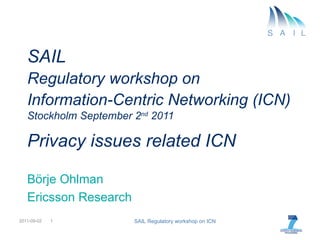 SAIL  Regulatory workshop on   Information-Centric Networking (ICN)   Stockholm September 2 nd  2011 Privacy issues related ICN Börje Ohlman Ericsson Research 2011-09-02 