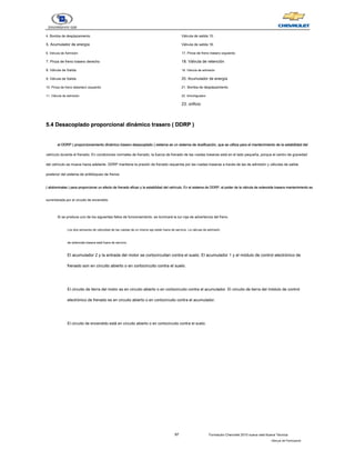 97 Formación Chevrolet 2010 nueva vela Nueva Técnica
- Manual del Participante
4. Bomba de desplazamiento
5. Acumulador de energía
6. Válvula de Admisión
7. Pinza de freno trasero derecho
8. Válvula de Salida
9. Válvula de Salida
10. Pinza de freno delantero izquierdo
11. Válvula de admisión
Válvula de salida 15.
Válvula de salida 16.
17. Pinza de freno trasero izquierdo
18. Válvula de retención
19. Válvula de admisión
20. Acumulador de energía
21. Bomba de desplazamiento
22. Amortiguador
23. orificio
5.4 Desacoplado proporcional dinámico trasero ( DDRP )
5.4 Desacoplado proporcional dinámico trasero ( DDRP )
5.4 Desacoplado proporcional dinámico trasero ( DDRP )
5.4 Desacoplado proporcional dinámico trasero ( DDRP )
5.4 Desacoplado proporcional dinámico trasero ( DDRP )
el DDRP ( proporcionamiento dinámico trasero desacoplado ) sistema es un sistema de dosificación, que se utiliza para el mantenimiento de la estabilidad del
el DDRP ( proporcionamiento dinámico trasero desacoplado ) sistema es un sistema de dosificación, que se utiliza para el mantenimiento de la estabilidad del
el DDRP ( proporcionamiento dinámico trasero desacoplado ) sistema es un sistema de dosificación, que se utiliza para el mantenimiento de la estabilidad del
el DDRP ( proporcionamiento dinámico trasero desacoplado ) sistema es un sistema de dosificación, que se utiliza para el mantenimiento de la estabilidad del
el DDRP ( proporcionamiento dinámico trasero desacoplado ) sistema es un sistema de dosificación, que se utiliza para el mantenimiento de la estabilidad del
vehículo durante el frenado. En condiciones normales de frenado, la fuerza de frenado de las ruedas traseras está en el lado pequeña, porque el centro de gravedad
del vehículo se mueve hacia adelante. DDRP mantiene la presión de frenado requerida por las ruedas traseras a través de las de admisión y válvulas de salida
posterior del sistema de antibloqueo de frenos
( abdominales ) para proporcionar un efecto de frenado eficaz y la estabilidad del vehículo. En el sistema de DDRP, el poder de la válvula de solenoide trasera mantenimiento es
( abdominales ) para proporcionar un efecto de frenado eficaz y la estabilidad del vehículo. En el sistema de DDRP, el poder de la válvula de solenoide trasera mantenimiento es
( abdominales ) para proporcionar un efecto de frenado eficaz y la estabilidad del vehículo. En el sistema de DDRP, el poder de la válvula de solenoide trasera mantenimiento es
( abdominales ) para proporcionar un efecto de frenado eficaz y la estabilidad del vehículo. En el sistema de DDRP, el poder de la válvula de solenoide trasera mantenimiento es
suministrada por el circuito de encendido.
Si se produce uno de los siguientes fallos de funcionamiento, se iluminará la luz roja de advertencia del freno.
Los dos sensores de velocidad de las ruedas de un mismo eje están fuera de servicio. La válvula de admisión
de solenoide trasera está fuera de servicio.
El acumulador 2 y la entrada del motor se cortocircuitan contra el suelo. El acumulador 1 y el módulo de control electrónico de
frenado son en circuito abierto o en cortocircuito contra el suelo.
El circuito de tierra del motor es en circuito abierto o en cortocircuito contra el acumulador. El circuito de tierra del módulo de control
electrónico de frenado es en circuito abierto o en cortocircuito contra el acumulador.
El circuito de encendido está en circuito abierto o en cortocircuito contra el suelo.
 