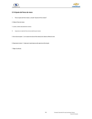 105 Formación Chevrolet 2010 nueva vela Nueva Técnica
- Manual del Participante
5.14 Ajuste del freno de mano
5.14 Ajuste del freno de mano
1. Para el ajuste del freno trasero, consulte "Ajuste del freno trasero".
2. Soltar el freno de mano.
2. Soltar el freno de mano.
3. Levantar y sostener adecuadamente el vehículo.
3. Levantar y sostener adecuadamente el vehículo.
4. Inspeccione si el cable del freno de mano está libre para moverse.
5. Gire la tuerca de ajuste ( 1 ) en el conjunto de la barra de freno hasta que las ruedas son difíciles de mover.
5. Gire la tuerca de ajuste ( 1 ) en el conjunto de la barra de freno hasta que las ruedas son difíciles de mover.
5. Gire la tuerca de ajuste ( 1 ) en el conjunto de la barra de freno hasta que las ruedas son difíciles de mover.
5. Gire la tuerca de ajuste ( 1 ) en el conjunto de la barra de freno hasta que las ruedas son difíciles de mover.
5. Gire la tuerca de ajuste ( 1 ) en el conjunto de la barra de freno hasta que las ruedas son difíciles de mover.
5. Gire la tuerca de ajuste ( 1 ) en el conjunto de la barra de freno hasta que las ruedas son difíciles de mover.
6. Desenroscar la tuerca ( 1 ) hasta que la rueda trasera es sólo capaz de ser libre de girar.
6. Desenroscar la tuerca ( 1 ) hasta que la rueda trasera es sólo capaz de ser libre de girar.
6. Desenroscar la tuerca ( 1 ) hasta que la rueda trasera es sólo capaz de ser libre de girar.
6. Desenroscar la tuerca ( 1 ) hasta que la rueda trasera es sólo capaz de ser libre de girar.
6. Desenroscar la tuerca ( 1 ) hasta que la rueda trasera es sólo capaz de ser libre de girar.
6. Desenroscar la tuerca ( 1 ) hasta que la rueda trasera es sólo capaz de ser libre de girar.
7. Bajar el vehículo.
7. Bajar el vehículo.
 