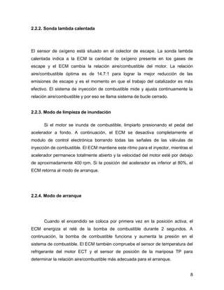 8
2.2.2. Sonda lambda calentada
El sensor de oxígeno está situado en el colector de escape. La sonda lambda
calentada indica a la ECM la cantidad de oxígeno presente en los gases de
escape y el ECM cambia la relación aire/combustible del motor. La relación
aire/combustible óptima es de 14.7:1 para lograr la mejor reducción de las
emisiones de escape y es el momento en que el trabajo del catalizador es más
efectivo. El sistema de inyección de combustible mide y ajusta continuamente la
relación aire/combustible y por eso se llama sistema de bucle cerrado.
2.2.3. Modo de limpieza de inundación
Si el motor se inunda de combustible, limpiarlo presionando el pedal del
acelerador a fondo. A continuación, el ECM se desactiva completamente el
modulo de control electrónica borrando todas las señales de las válvulas de
inyección de combustible. El ECM mantiene este ritmo para el inyector, mientras el
acelerador permanece totalmente abierto y la velocidad del motor esté por debajo
de aproximadamente 400 rpm. Si la posición del acelerador es inferior al 80%, el
ECM retorna al modo de arranque.
2.2.4. Modo de arranque
Cuando el encendido se coloca por primera vez en la posición activa, el
ECM energiza el relé de la bomba de combustible durante 2 segundos. A
continuación, la bomba de combustible funciona y aumenta la presión en el
sistema de combustible. El ECM también compruebe el sensor de temperatura del
refrigerante del motor ECT y el sensor de posición de la mariposa TP para
determinar la relación aire/combustible más adecuada para el arranque.
 