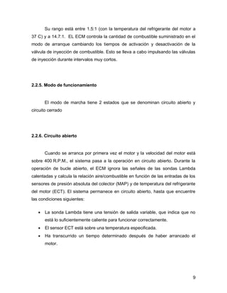 9
Su rango está entre 1.5:1 (con la temperatura del refrigerante del motor a
37 C) y a 14.7:1. EL ECM controla la cantidad de combustible suministrado en el
modo de arranque cambiando los tiempos de activación y desactivación de la
válvula de inyección de combustible. Esto se lleva a cabo impulsando las válvulas
de inyección durante intervalos muy cortos.
2.2.5. Modo de funcionamiento
El modo de marcha tiene 2 estados que se denominan circuito abierto y
circuito cerrado
2.2.6. Circuito abierto
Cuando se arranca por primera vez el motor y la velocidad del motor está
sobre 400 R.P.M., el sistema pasa a la operación en circuito abierto. Durante la
operación de bucle abierto, el ECM ignora las señales de las sondas Lambda
calentadas y calcula la relación aire/combustible en función de las entradas de los
sensores de presión absoluta del colector (MAP) y de temperatura del refrigerante
del motor (ECT). El sistema permanece en circuito abierto, hasta que encuentre
las condiciones siguientes:
 La sonda Lambda tiene una tensión de salida variable, que indica que no
está lo suficientemente caliente para funcionar correctamente.
 El sensor ECT está sobre una temperatura especificada.
 Ha transcurrido un tiempo determinado después de haber arrancado el
motor.
 