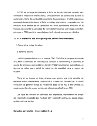 17
El VSS se encarga de informarle al ECM de la velocidad del vehículo para
controlar la rotación en marcha lenta, Enriquecimiento de combustible durante la
aceleración, Corte de combustible durante la desaceleración. El VSS proporciona
una señal de corriente alterna al ECM la cuál es interpretada como velocidad del
vehículo. Este sensor es un generador de imán permanente montado en el
transeje. Al aumentar la velocidad del vehículo la frecuencia y el voltaje aumentan,
entonces el ECM convierte ese voltaje en Km/h, el cual usa para sus cálculos.
2.3.3.1. Consta con dos pines principales para su funcionamiento:
1. Terminal de voltaje de salida.
2. Terminal a tierra.
Los Km/h pueden leerse con el monitor OTC. El VSS se encarga de informarle
al ECM de la velocidad del vehículo para controlar el velocímetro y el odómetro, el
acople del embrague convertidor de torsión (TCC) transmisiones automáticas, en
algunos se utiliza como señal de referencia de velocidad para el control de
crucero.
Tiene en su interior un imán giratorio que genera una onda senoidal de
corriente alterna directamente proporcional a la velocidad del vehículo. Por cada
vuelta del eje genera 8 ciclos, su resistencia debe ser de 190 a 240 Ohmios. La
señal que emite este sensor también es utilizada para los Frenos ABS.
Dos tipos de sensores de velocidad son empleados, dependiendo en el tipo
del velocímetro instalado. Los modelos con velocímetro del tipo de aguja utilizan
un interruptor de lámina.
Manual de servicio GM – Chevrolet Sail 1.4 L
 