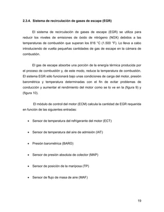 19
2.3.4. Sistema de recirculación de gases de escape (EGR)
El sistema de recirculación de gases de escape (EGR) se utiliza para
reducir los niveles de emisiones de óxido de nitrógeno (NOX) debidos a las
temperaturas de combustión que superan los 816 °C (1.500 °F). Lo lleva a cabo
introduciendo de vuelta pequeñas cantidades de gas de escape en la cámara de
combustión.
El gas de escape absorbe una porción de la energía térmica producida por
el proceso de combustión y, de este modo, reduce la temperatura de combustión.
El sistema EGR sólo funcionará bajo unas condiciones de carga del motor, presión
barométrica y temperatura determinadas con el fin de evitar problemas de
conducción y aumentar el rendimiento del motor como se lo ve en la (figura 9) y
(figura 10).
El módulo de control del motor (ECM) calcula la cantidad de EGR requerida
en función de las siguientes entradas:
 Sensor de temperatura del refrigerante del motor (ECT)
 Sensor de temperatura del aire de admisión (IAT)
 Presión barométrica (BARO)
 Sensor de presión absoluta de colector (MAP)
 Sensor de posición de la mariposa (TP)
 Sensor de flujo de masa de aire (MAF)
 