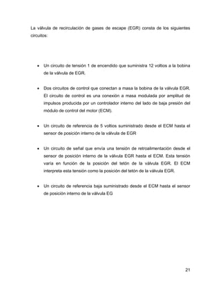 21
La válvula de recirculación de gases de escape (EGR) consta de los siguientes
circuitos:
 Un circuito de tensión 1 de encendido que suministra 12 voltios a la bobina
de la válvula de EGR.
 Dos circuitos de control que conectan a masa la bobina de la válvula EGR.
El circuito de control es una conexión a masa modulada por amplitud de
impulsos producida por un controlador interno del lado de baja presión del
módulo de control del motor (ECM).
 Un circuito de referencia de 5 voltios suministrado desde el ECM hasta el
sensor de posición interno de la válvula de EGR
 Un circuito de señal que envía una tensión de retroalimentación desde el
sensor de posición interno de la válvula EGR hasta el ECM. Esta tensión
varía en función de la posición del tetón de la válvula EGR. El ECM
interpreta esta tensión como la posición del tetón de la válvula EGR.
 Un circuito de referencia baja suministrado desde el ECM hasta el sensor
de posición interno de la válvula EG
 