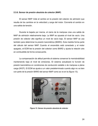 24
2.3.6. Sensor de presión absoluta de colector (MAP)
El sensor MAP mide el cambio en la presión del colector de admisión que
resulta de los cambios en la velocidad y carga del motor. Convierte el cambio en
una salida de tensión.
Durante la bajada por inercia, el cierre de la mariposa crea una salida de
MAP de admisión relativamente baja. La MAP es opuesta al nivel de vacío. Una
presión de colector alta significa un nivel de vacío bajo. El sensor MAP se usa
también para determinar la presión barométrica (BARO). Esta medida forma parte
del cálculo del sensor MAP. Cuando el encendido está conectado y el motor
apagado, el ECM lee la presión del colector como BARO y ajusta la relación aire
en combustible de forma consecuente.
La compensación de altitud permite al sistema conservar la maniobrabilidad
manteniendo bajo el nivel de emisiones. El sistema actualizará la función de
presión barométrica en condiciones de conducción estable o de mariposa a plena
carga (WOT). El ECM se ajusta a un valor predeterminado cuando algo no va bien
con parte de la presión BARO del sensor MAP como se ve en la (figura 13).
Figura 13. Sensor de presión absoluta de colector
 