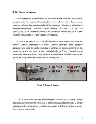 28
2.3.8. Sensor de oxigeno
Un catalizador de 3 vías controla las emisiones de hidrocarburos, monóxido de
carbono y óxidos nitrosos. El catalizador interior del convertidor favorece una
reacción química. Esa reacción oxida los hidrocarburos y el carbono presentes en
los gases de escape, convirtiendo dichos hidrocarburos y carbono en vapor de
agua y dióxido de carbono inofensivos. El catalizador también reduce el óxidos
nitrosos, convirtiendo el óxidos nitrosos en nitrógeno.
El módulo de control del motor (ECM) controla este proceso mediante las
sondas Lambda calentadas y la sonda Lambda calentado. Estos sensores
producen una señal de salida que indica la cantidad de oxígeno presente en los
gases de escape que entran y salen del catalizador de 3 vías. Esto indica si el
catalizador tiene capacidad para convertir eficientemente las emisiones de los
gases de escape como se puede apreciar en la (Figura17)
Figura 17. Sensor de oxigeno
Si el catalizador funciona eficientemente, la señal de la sonda Lambda
calentada será mucho más activa que la de la sonda Lambda calentada. El sensor
del sistema de monitorización del catalizador funciona de forma idéntica al sensor
de control de combustible.
 