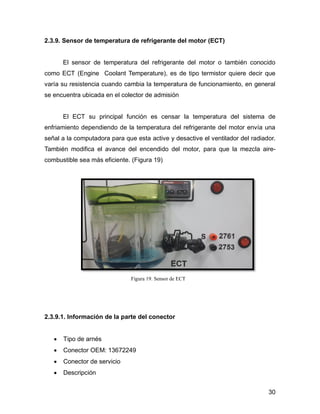 30
2.3.9. Sensor de temperatura de refrigerante del motor (ECT)
El sensor de temperatura del refrigerante del motor o también conocido
como ECT (Engine Coolant Temperature), es de tipo termistor quiere decir que
varía su resistencia cuando cambia la temperatura de funcionamiento, en general
se encuentra ubicada en el colector de admisión
El ECT su principal función es censar la temperatura del sistema de
enfriamiento dependiendo de la temperatura del refrigerante del motor envía una
señal a la computadora para que esta active y desactive el ventilador del radiador.
También modifica el avance del encendido del motor, para que la mezcla aire-
combustible sea más eficiente. (Figura 19)
Figura 19. Sensor de ECT
2.3.9.1. Información de la parte del conector
 Tipo de arnés
 Conector OEM: 13672249
 Conector de servicio
 Descripción
 