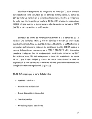 31
El sensor de temperatura del refrigerante del motor (ECT) es un termistor
cuya resistencia varía en función de los cambios de temperatura. El sensor de
ECT del motor va montado en la corriente del refrigerante. Mientras el refrigerante
del motor está frío, la resistencia es alta; a 40°C (-40°F), el valor de resistencia es
100.000 ohmios; cuando la temperatura es alta, la resistencia es baja; a 130°C
(266°F), el valor de resistencia es 70 ohmios.
El módulo de control del motor (ECM) suministra 5 V al sensor de ECT a
través de una resistencia interna y mide los cambios de tensión. La tensión sube
cuando el motor está frío y cae cuando el motor está caliente. El ECM determina la
temperatura del refrigerante midiendo los cambios de tensión. El ECT afecta a la
mayoría de los sistemas controlados por el ECM. El DTC P0117 o P0118 se activa
cuando se produce un fallo de funcionamiento en el circuito del sensor de ECT.
Recuerde que estos DTC indican la presencia de un fallo en el circuito del sensor
de ECT, por lo que siempre y cuando se utilice correctamente la tabla de
diagnósticos, el fallo del circuito se reparará o habrá que sustituir el sensor para
corregir correctamente el problema. (Figura 20)
2.3.9.2 Información de la parte de la terminal
 Conductor terminado
 Herramienta de liberación
 Sonda de prueba de diagnóstico
 Terminal/bandeja
 Núcleo/engarce de aislamiento
 