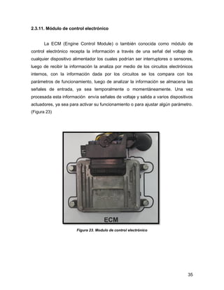 35
2.3.11. Módulo de control electrónico
La ECM (Engine Control Module) o también conocida como módulo de
control electrónico recepta la información a través de una señal del voltaje de
cualquier dispositivo alimentador los cuales podrían ser interruptores o sensores,
luego de recibir la información la analiza por medio de los circuitos electrónicos
internos, con la información dada por los circuitos se los compara con los
parámetros de funcionamiento, luego de analizar la información se almacena las
señales de entrada, ya sea temporalmente o momentáneamente. Una vez
procesada esta información envía señales de voltaje y salida a varios dispositivos
actuadores, ya sea para activar su funcionamiento o para ajustar algún parámetro.
(Figura 23)
Figura 23. Modulo de control electrónico
 