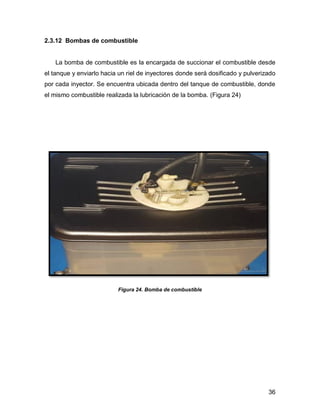 36
2.3.12 Bombas de combustible
La bomba de combustible es la encargada de succionar el combustible desde
el tanque y enviarlo hacia un riel de inyectores donde será dosificado y pulverizado
por cada inyector. Se encuentra ubicada dentro del tanque de combustible, donde
el mismo combustible realizada la lubricación de la bomba. (Figura 24)
Figura 24. Bomba de combustible
 