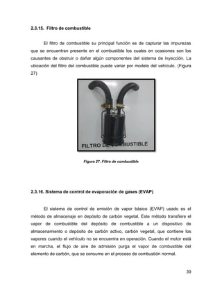 39
2.3.15. Filtro de combustible
El filtro de combustible su principal función es de capturar las impurezas
que se encuentran presente en el combustible los cuales en ocasiones son los
causantes de obstruir o dañar algún componentes del sistema de inyección. La
ubicación del filtro del combustible puede variar por modelo del vehículo. (Figura
27)
Figura 27. Filtro de combustible
2.3.16. Sistema de control de evaporación de gases (EVAP)
El sistema de control de emisión de vapor básico (EVAP) usado es el
método de almacenaje en depósito de carbón vegetal. Este método transfiere el
vapor de combustible del depósito de combustible a un dispositivo de
almacenamiento o depósito de carbón activo, carbón vegetal, que contiene los
vapores cuando el vehículo no se encuentra en operación. Cuando el motor está
en marcha, el flujo de aire de admisión purga el vapor de combustible del
elemento de carbón, que se consume en el proceso de combustión normal.
 