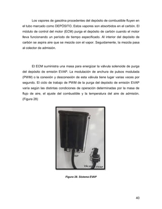 40
Los vapores de gasolina procedentes del depósito de combustible fluyen en
el tubo marcado como DEPÓSITO. Estos vapores son absorbidos en el carbón. El
módulo de control del motor (ECM) purga el depósito de carbón cuando el motor
lleva funcionando un período de tiempo especificado. Al interior del depósito de
carbón se aspira aire que se mezcla con el vapor. Seguidamente, la mezcla pasa
al colector de admisión.
El ECM suministra una masa para energizar la válvula solenoide de purga
del depósito de emisión EVAP. La modulación de anchura de pulsos modulada
(PWM) o la conexión y desconexión de esta válvula tiene lugar varias veces por
segundo. El ciclo de trabajo de PWM de la purga del depósito de emisión EVAP
varía según las distintas condiciones de operación determinadas por la masa de
flujo de aire, el ajuste del combustible y la temperatura del aire de admisión.
(Figura 28)
Figura 28. Sistema EVAP
 