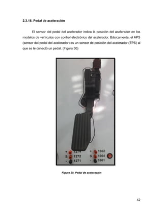 42
2.3.18. Pedal de aceleración
El sensor del pedal del acelerador indica la posición del acelerador en los
modelos de vehículos con control electrónico del acelerador. Básicamente, el APS
(sensor del pedal del acelerador) es un sensor de posición del acelerador (TPS) al
que se le conectó un pedal. (Figura 30)
Figura 30. Pedal de aceleración
 