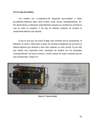 43
2.3.19. Caja de fusibles
Los fusibles son un dispositivo de seguridad que protegen a todos
los sistemas eléctricos tales como la radio, luces, bocina, limpiaparabrisas, etc.
Por dentro llevan un filamento. Este filamento soporta una cantidad de corriente la
cual se mide en amperes. Y los hay de distintos amperes de acuerdo al
componente eléctrico que soporta.
Si por lo que sea, de pronto le llega más corriente que la corresponde, el
filamento se corta e interrumpe el paso de corriente protegiendo de tal forma el
sistema eléctrico que alimenta o bien todo evitando un corto circuito. Es por ello
que resulta muy importante tener colocados los fusibles con los amperajes
correspondientes. No hacer inventos y menos colocar de mayor amperes que los
que corresponden. (Figura 31)
Figura 31. Caja de fusible
 