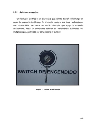 45
2.3.21. Switch de encendido
Un interruptor eléctrico es un dispositivo que permite desviar o interrumpir el
curso de una corriente eléctrica. En el mundo moderno sus tipos y aplicaciones
son innumerables, van desde un simple interruptor que apaga o enciende
una bombilla, hasta un complicado selector de transferencia automático de
múltiples capas, controlado por computadora. (Figura 33)
Figura 33. Switch de encendido
 