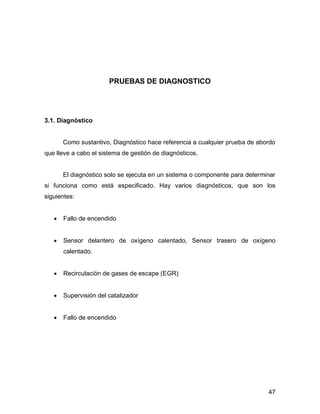47
PRUEBAS DE DIAGNOSTICO
3.1. Diagnóstico
Como sustantivo, Diagnóstico hace referencia a cualquier prueba de abordo
que lleve a cabo el sistema de gestión de diagnósticos.
El diagnóstico solo se ejecuta en un sistema o componente para determinar
si funciona como está especificado. Hay varios diagnósticos, que son los
siguientes:
 Fallo de encendido
 Sensor delantero de oxígeno calentado, Sensor trasero de oxígeno
calentado.
 Recirculación de gases de escape (EGR)
 Supervisión del catalizador
 Fallo de encendido
 