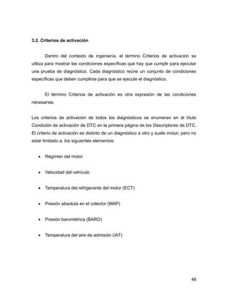 48
3.2. Criterios de activación
Dentro del contexto de ingeniería, el término Criterios de activación se
utiliza para mostrar las condiciones específicas que hay que cumplir para ejecutar
una prueba de diagnóstico. Cada diagnóstico reúne un conjunto de condiciones
específicas que deben cumplirse para que se ejecute el diagnóstico.
El término Criterios de activación es otra expresión de las condiciones
necesarias.
Los criterios de activación de todos los diagnósticos se enumeran en el título
Condición de activación de DTC en la primera página de los Descriptores de DTC.
El criterio de activación es distinto de un diagnóstico a otro y suele incluir, pero no
estar limitado a, los siguientes elementos:
 Régimen del motor
 Velocidad del vehículo
 Temperatura del refrigerante del motor (ECT)
 Presión absoluta en el colector (MAP)
 Presión barométrica (BARO)
 Temperatura del aire de admisión (IAT)
 