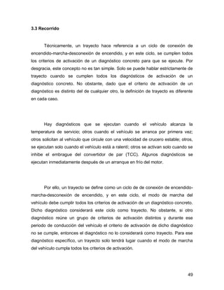 49
3.3 Recorrido
Técnicamente, un trayecto hace referencia a un ciclo de conexión de
encendido-marcha-desconexión de encendido, y en este ciclo, se cumplen todos
los criterios de activación de un diagnóstico concreto para que se ejecute. Por
desgracia, este concepto no es tan simple. Solo se puede hablar estrictamente de
trayecto cuando se cumplen todos los diagnósticos de activación de un
diagnóstico concreto. No obstante, dado que el criterio de activación de un
diagnóstico es distinto del de cualquier otro, la definición de trayecto es diferente
en cada caso.
Hay diagnósticos que se ejecutan cuando el vehículo alcanza la
temperatura de servicio; otros cuando el vehículo se arranca por primera vez;
otros solicitan al vehículo que circule con una velocidad de crucero estable; otros,
se ejecutan solo cuando el vehículo está a ralentí; otros se activan solo cuando se
inhibe el embrague del convertidor de par (TCC). Algunos diagnósticos se
ejecutan inmediatamente después de un arranque en frío del motor.
Por ello, un trayecto se define como un ciclo de de conexión de encendido-
marcha-desconexión de encendido, y en este ciclo, el modo de marcha del
vehículo debe cumplir todos los criterios de activación de un diagnóstico concreto.
Dicho diagnóstico considerará este ciclo como trayecto. No obstante, si otro
diagnóstico reúne un grupo de criterios de activación distintos y durante ese
periodo de conducción del vehículo el criterio de activación de dicho diagnóstico
no se cumple, entonces el diagnóstico no lo considerará como trayecto. Para ese
diagnóstico específico, un trayecto solo tendrá lugar cuando el modo de marcha
del vehículo cumpla todos los criterios de activación.
 
