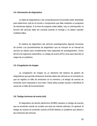 50
3.4. Información de diagnóstico
La tabla de diagnósticos y las comprobaciones funcionales están diseñadas
para determinar cuál es el circuito o componente que falla mediante un programa
de decisiones lógicas. A la hora de preparar estas tablas, hay un prerrequisito: la
función del vehículo debe ser correcta durante el montaje y no deben coexistir
múltiples fallos.
El sistema de diagnóstico del vehículo autodiagnostica algunas funciones
de control. Los procedimientos de diagnóstico que se incluyen en el manual de
servicio se utilizan para complementar esta capacidad de autodiagnóstico. Como
término de ingeniería sistemática, un código de avería (DTC) sirve para describir el
origen de un problema.
3.5. Congelación de imagen
La congelación de imagen es un elemento del sistema de gestión de
diagnósticos que permite almacenar diversos datos del vehículo en el momento en
que se registra un fallo de emisiones en la memoria y el testigo de averías se
enciende como respuesta a una orden. Estos datos pueden ayudar a identificar la
causa de un fallo de funcionamiento.
3.6. Testigo luminoso de avería (mil)
El diagnóstico de abordo electrónico (EOBD) requiere un testigo de averías
que se enciende cuando se cumple una serie de criterios estrictos. En general, el
testigo de averías se enciende cuando el ECM detecta un problema que afecta a
las emisiones del vehículo.
 