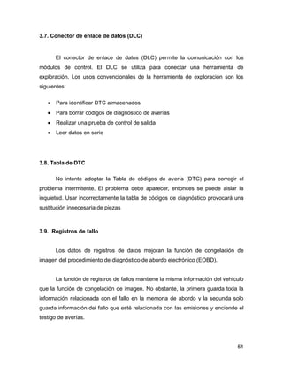 51
3.7. Conector de enlace de datos (DLC)
El conector de enlace de datos (DLC) permite la comunicación con los
módulos de control. El DLC se utiliza para conectar una herramienta de
exploración. Los usos convencionales de la herramienta de exploración son los
siguientes:
 Para identificar DTC almacenados
 Para borrar códigos de diagnóstico de averías
 Realizar una prueba de control de salida
 Leer datos en serie
3.8. Tabla de DTC
No intente adoptar la Tabla de códigos de avería (DTC) para corregir el
problema intermitente. El problema debe aparecer, entonces se puede aislar la
inquietud. Usar incorrectamente la tabla de códigos de diagnóstico provocará una
sustitución innecesaria de piezas
3.9. Registros de fallo
Los datos de registros de datos mejoran la función de congelación de
imagen del procedimiento de diagnóstico de abordo electrónico (EOBD).
La función de registros de fallos mantiene la misma información del vehículo
que la función de congelación de imagen. No obstante, la primera guarda toda la
información relacionada con el fallo en la memoria de abordo y la segunda solo
guarda información del fallo que esté relacionada con las emisiones y enciende el
testigo de averías.
 