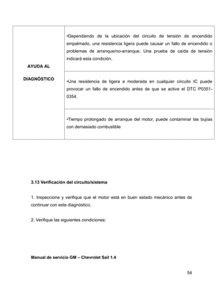 54
AYUDA AL
DIAGNÓSTICO
•Dependiendo de la ubicación del circuito de tensión de encendido
empalmado, una resistencia ligera puede causar un fallo de encendido o
problemas de arranque/no-arranque. Una prueba de caída de tensión
indicará esta condición.
•Una resistencia de ligera a moderada en cualquier circuito IC puede
provocar un fallo de encendido antes de que se active el DTC P0351-
0354.
•Tiempo prolongado de arranque del motor, puede contaminar las bujías
con demasiado combustible
3.13 Verificación del circuito/sistema
1. Inspeccione y verifique que el motor está en buen estado mecánico antes de
continuar con este diagnóstico.
2. Verifique las siguientes condiciones:
Manual de servicio GM – Chevrolet Sail 1.4
 