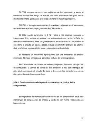57
El ECM es capaz de reconocer problemas de funcionamiento y alertar al
conductor a través del testigo de averías, así como almacenar DTC para indicar
dónde está el fallo. Esto ayuda al técnico a la hora de hacer reparaciones.
El ECM no tiene piezas reparables. Los valores calibrados se almacenan en
la memoria de solo lectura programable (PROM) del ECM.
El ECM puede suministrar 5 ó 12 voltios a los distintos sensores o
interruptores. Esto se hace a través de una resistencia situada dentro del ECM. La
resistencia interna del ECM es tan grande que no encenderá una luz de pruebas al
conectarla al circuito. En algunos casos, incluso un voltímetro ordinario de taller no
dará una lectura precisa debido a una resistencia de entrada baja.
Es necesario un multímetro digital (DMM) con una impedancia de entrada
mínima de 10 mega ohmios para garantizar lecturas de tensión precisas.
El ECM controla los circuitos de salida (por ejemplo, la válvula de inyección
de combustible, la válvula de control de aire al ralentí, el relé del embrague del
A/A, etc.) controlando el circuito de masa a través de los transistores o de un
dispositivo llamado Controlador Quad.
3.14.1. Funcionamiento del diagnóstico exhaustivo de control de los
componentes
El diagnóstico de monitorización exhaustiva de los componentes sirve para
monitorizar los componentes de entrada y salida del tren motriz relacionado con
las emisiones.
 