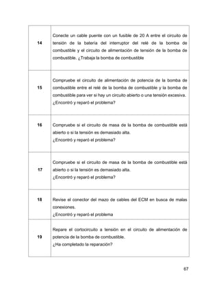 67
14
Conecte un cable puente con un fusible de 20 A entre el circuito de
tensión de la batería del interruptor del relé de la bomba de
combustible y el circuito de alimentación de tensión de la bomba de
combustible. ¿Trabaja la bomba de combustible
15
Compruebe el circuito de alimentación de potencia de la bomba de
combustible entre el relé de la bomba de combustible y la bomba de
combustible para ver si hay un circuito abierto o una tensión excesiva.
¿Encontró y reparó el problema?
16 Compruebe si el circuito de masa de la bomba de combustible está
abierto o si la tensión es demasiado alta.
¿Encontró y reparó el problema?
17
Compruebe si el circuito de masa de la bomba de combustible está
abierto o si la tensión es demasiado alta.
¿Encontró y reparó el problema?
18 Revise el conector del mazo de cables del ECM en busca de malas
conexiones.
¿Encontró y reparó el problema
19
Repare el cortocircuito a tensión en el circuito de alimentación de
potencia de la bomba de combustible.
¿Ha completado la reparación?
 