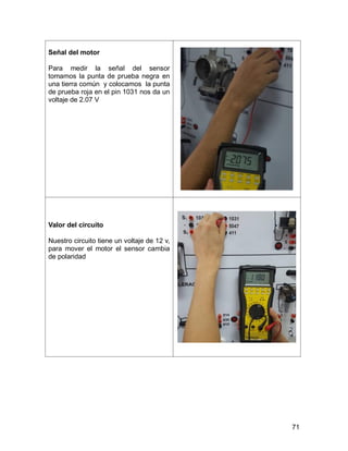 71
Señal del motor
Para medir la señal del sensor
tomamos la punta de prueba negra en
una tierra común y colocamos la punta
de prueba roja en el pin 1031 nos da un
voltaje de 2.07 V
Valor del circuito
Nuestro circuito tiene un voltaje de 12 v,
para mover el motor el sensor cambia
de polaridad
 