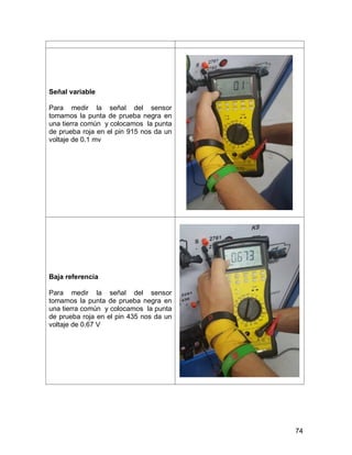 74
Señal variable
Para medir la señal del sensor
tomamos la punta de prueba negra en
una tierra común y colocamos la punta
de prueba roja en el pin 915 nos da un
voltaje de 0.1 mv
Baja referencia
Para medir la señal del sensor
tomamos la punta de prueba negra en
una tierra común y colocamos la punta
de prueba roja en el pin 435 nos da un
voltaje de 0.67 V
 