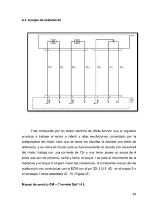 85
4.3. Cuerpo de aceleración
Está compuesto por un motor eléctrico de doble función que al regularlo
empieza a trabajar el motor a ralentí y altas revoluciones comandado por la
computadora del motor hace que se cierre los circuitos al enviarle una señal de
referencia y se cierre el circuito para su funcionamiento de acorde a la necesidad
del motor, trabaja con una corriente de 12v y una tierra, posee un soque de 4
pines que son de corriente, señal y tierra, el soque 1 es para el movimiento de la
mariposa y el soque 2 es para hacer las conexiones, la conexiones cuerpo del de
aceleración van conectadas con la ECM con el pin 20, 21,41, 42, en el soque 2 y
en el soque 1 tiene conectado 27, 74. (Figura 37)
Manual de servicio GM – Chevrolet Sail 1.4 L
 