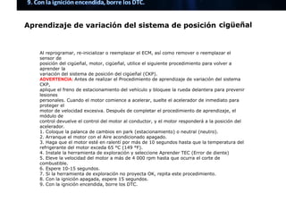 Aprendizaje de variación del sistema de posición cigüeñal
Al reprogramar, re-inicializar o reemplazar el ECM, así como remover o reemplazar el
sensor de
posición del cigüeñal, motor, cigüeñal, utilice el siguiente procedimiento para volver a
aprender la
variación del sistema de posición del cigüeñal (CKP).
ADVERTENCIA: ​Antes de realizar el Procedimiento de aprendizaje de variación del sistema
CKP,
aplique el freno de estacionamiento del vehículo y bloquee la rueda delantera para prevenir
lesiones
personales. Cuando el motor comience a acelerar, suelte el acelerador de inmediato para
proteger el
motor de velocidad excesiva. Después de completar el procedimiento de aprendizaje, el
módulo de
control devuelve el control del motor al conductor, y el motor responderá a la posición del
acelerador.
1. Coloque la palanca de cambios en park (estacionamiento) o neutral (neutro).
2. Arranque el motor con el Aire acondicionado apagado.
3. Haga que el motor esté en ralentí por más de 10 segundos hasta que la temperatura del
refrigerante del motor exceda 65 °C (149 °F).
4. Instale la herramienta de exploración y seleccione Aprender TEC (Error de diente)
5. Eleve la velocidad del motor a más de 4 000 rpm hasta que ocurra el corte de
combustible.
6. Espere 10-15 segundos.
7. Si la herramienta de exploración no proyecta OK, repita este procedimiento.
8. Con la ignición apagada, espere 15 segundos.
9. Con la ignición encendida, borre los DTC.
PARA MÁS MANUALES VISÍTENOS EN YOUTUBE Y
FACEBOOK COMO: FULL MOTORES CHECK
 