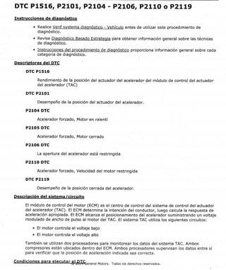 ID de documento: 2520446 PágSna I de 4
2012 Chevrolet Sail I Manual de servicio de Sail SGM I ptotor I Controles del motor/combustible - 1.4L LCU I
Info y procedimientos diac I ID de documento: 2520446
DTC P15L6, P21O1, P2LO4 - P21O6, P2L1O o P2LL9
Instrucciones de diaonóstico
. Realice Verif svstema diaonóstico - Vehículo antes de utilizar este procedimiento de
diagnóstico
. Revise Diagnóstico Basado Estrateqia para obtener información general sobre las técnicas
de diagnóstico.
. Instrucciones del orocedimiento de diagnóstico proporciona información general sobre cada
categoría de diagnóstico.
Descriptores del DTC
DTC P1516
Rendimiento de la posición del actuador del acelerador del módulo de control del actuador
del acelerador (TAC)
DTC P2101
Desempeño de la posición del actuador del acelerador.
P2104 DTC
Acelerador forzado, Motor en ralentí
P210s DTC
Acelerador forzado, Motor cerrado
P2106 DTC
La apertura del acelerador está restringida
P2110 DTC
Acelerador forzado, Velocidad del motor restringida
DTC P2119
Desempeño de la posición cerrada del acelerador.
Descrioción del sistema /circuito
El módulo de control del motor (ECM) es el centro de control del sistema de control del actuador
del acelerador (TAC). El ECM determina la intención del conductor, luego calcula la respuesta de
aceleración apropiada. El ECM alcanza el posicionamiento del acelerador suministrando un voltaje
modulado de ancho de pulso al motor del TAC. El sistema TAC utiliza los siguientes circuitos:
. El motor controla el voltaje bajo
. El motor controla el voltaje alto
También se utilizan dos procesadores para monitorear los datos del sistema TAC. Ambos
compresores están ubicados dentro del ECM. Ambos procesadores supervisan los datos entre sí
para verificar que la posición de aceleración indicada sea correcta.
condiciones para eiecutar 6lrB*T*tenerar Motors. Todos ros derechos reservados.
https://gsi.ext.gm.com/gsi/showDoc.do?laborOpCodr&docSyske y:2520446&cellld:21 2295&... 26/ll'12014
 