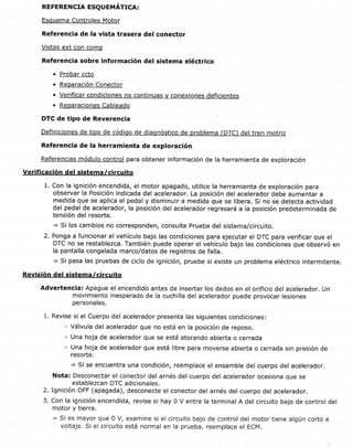 iD de documento:2520446 página 3 de 4
REFERENCTA ESQU EUÁr¡CR:
Esquema Controles Motor
Referencia de Ia vista trasera del conector
Vistas ext con comp
Referencia sobre información del sistema eléctrico
o Probar ccto
Reparación Conector
. Verificar condiciones no continuas y conexiones deficientes
o Reparaciones Cableado
DTC de tipo de Reverencia
Definiciones de tipo de códiqo de diagnóstico de problema (DTC) del tren motriz
Referencia de la herramienta de exploración
Referencias módulo control para obtener información de la herramienta de exploración
Verificación del sistema /circuito
1. Con la ignición encendida, el motor apagado, utilice la herramienta de exploración para
observar la Posición indicada del acelerador. La posición del acelerador debe aumentar a
medida que se aplica el pedal y disminuir a medida que se libera. Si no se detecta actividad
del pedal de acelerador, la posición del acelerador regresará a la posición predeterminada de
tensión del resorte.
=> Si los cambios no corresponden, consulte Prueba del sistema/circuito.
2. Ponga a funcionar el vehículo bajo las condiciones para ejecutar el DTC para verificar que el
DTC no se restablezca. También puede operar el vehículo bajo las condiciones que observó en
la pantalla congelada marco/datos de registros de falla.
+ Si pasa las pruebas de ciclo de ignición, pruebe si existe un problema eléctrico intermitente.
Revisión del sistema /circuito
Advertencia: Apague el encendido antes de insertar los dedos en el orificio del acelerador. Un
movimiento inesperado de la cuchilla del acelerador puede provocar lesiones
personales.
1. Revise si el Cuerpo del acelerador presenta las siguientes condiciones:
. Válvula del acelerador que no está en la posición de reposo.
' Una hoja de acelerador que se está atorando abierta o cerrada
' Una hoja de acelerador que está libre para moverse abierta o cerrada sin presión de
resorte.
+ Si se encuentra una condición, reemplace el ensamble del cuerpo del acelerador.
Nota: Desconectar el conector del arnés del cuerpo del acelerador ocasiona que se
establezcan DTC adicionales.
2. Ignición OFF (apagada), desconecte el conector del arnés del cuerpo del acelerador.
3. Con la ignición encendida, revise si hay 0 V entre la terminal A del circuito bajo de control del
motor y tierra.
> Si es mayor que 0 V, examine si el circuito bajo de control del motor tiene algún corto a
voltaje. Si el circuito está normal en la prueba, reemplace el ECM.
https://gsi.ext.gm.com/gsi/showDoc.do?laborOpCode:&docsyske y:2520446&ce11ld:21 2295&,... 26111'12014
 