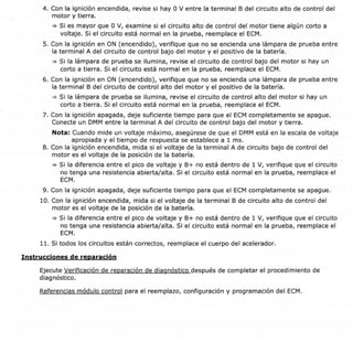 Página 4 de 4
ID de documento : 2520446
4. Con la ignición encendida, revise si hay 0 V entre la terminal B del circuito alto de control del
motor y tierra.
+ Si es mayor que 0 V, examine si el circuito alto de control del motor tiene algún corto a
voltaje. Si el circuito está normal en la prueba, reemplace el ECM.
5. Con la ignición en ON (encendido), verifique que no se encienda una lámpara de prueba entre
la terminal A del circuito de control bajo del motor y el positivo de la batería.
+ Si la lámpara de prueba se ilumina, revise el circuito de control bajo del motor si hay un
corto a tierra. Si el circuito está normal en la prueba, reemplace el ECM.
6. Con la ignición en ON (encendido), verifique que no se encienda una lámpara de prueba entre
la terminal B del circuito de control alto del motor y el positivo de la batería.
+ Si la lámpara de prueba se ilumina, revise el circuito de control alto del motor si hay un
corto a tierra. Si el circuito está normal en la prueba, reemplace el ECM.
7. Con la ignición apagada, deje suficiente tiempo para que el ECM completamente se apague.
Conecte un DMM entre la terminal A del circuito de control bajo del motor y tierra.
Nota: Cuando mide un voltaje máximo, asegúrese de que el DMM está en la escala de voltaje
apropiada y el tiempo de respuesta se establece a 1 ms.
8. Con la ignición encendida, mida si el voltaje de la terminal A de circuito bajo de control del
motor es el voltaje de la posición de la batería.
+ Si la diferencia entre el pico de voltaje y B+ no está dentro de 1 V, verifique que el circuito
no tenga una resistencia abierta/alta. Si el circuito está normal en la prueba, reemplace el
ECM.
9. Con la ignición apagada, deje suficiente tiempo para que el ECM completamente se apague.
10. Con la ignición encendida, mida si el voltaje de la terminal B de circuito alto de control del
motor es el voltaje de la posición de la batería.
= Si la diferencia entre el pico de voltaje y B+ no está dentro de 1 V, verifique que el circuito
no tenga una resistencia abierta/alta. Si el circuito está normal en la prueba, reemplace el
ECM.
11. S¡ todos los circuitos están correctos, reemplace el cuerpo del acelerador.
Instrucciones de reoaración
Ejecute Verificación de reparación de diaonóstico después de completar el procedimiento de
diagnóstico.
Referencias módulo control para el reemplazo, configuración y programación del ECM.
https://gsi.ext.gm.com/gsi/showDoc.do?laborOpCode:&docsyskep 2520446&cellld:2122g5&,... 26111'120t4
 