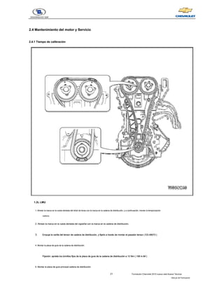 21 Formación Chevrolet 2010 nueva vela Nueva Técnica
- Manual del Participante
2.4 Mantenimiento del motor y Servicio
2.4 Mantenimiento del motor y Servicio
2.4.1 Tiempo de calibración
2.4.1 Tiempo de calibración
1.2L LMU
1. Alinear la marca en la rueda dentada del árbol de levas con la marca en la cadena de distribución, y a continuación, montar la temporización
1. Alinear la marca en la rueda dentada del árbol de levas con la marca en la cadena de distribución, y a continuación, montar la temporización
cadena.
2. Alinear la marca en la rueda dentada del cigüeñal con la marca en la cadena de distribución.
2. Alinear la marca en la rueda dentada del cigüeñal con la marca en la cadena de distribución.
3. Empuje la varilla del tensor de cadena de distribución, y fijarlo a través de montar el pasador tensor ( ES-49073 ).
Empuje la varilla del tensor de cadena de distribución, y fijarlo a través de montar el pasador tensor ( ES-49073 ).
Empuje la varilla del tensor de cadena de distribución, y fijarlo a través de montar el pasador tensor ( ES-49073 ).
Empuje la varilla del tensor de cadena de distribución, y fijarlo a través de montar el pasador tensor ( ES-49073 ).
4. Montar la placa de guía de la cadena de distribución.
4. Montar la placa de guía de la cadena de distribución.
Fijación: apriete los tornillos fijos de la placa de guía de la cadena de distribución a 12 Nm ( 106 in.lbf )
Fijación: apriete los tornillos fijos de la placa de guía de la cadena de distribución a 12 Nm ( 106 in.lbf )
Fijación: apriete los tornillos fijos de la placa de guía de la cadena de distribución a 12 Nm ( 106 in.lbf )
Fijación: apriete los tornillos fijos de la placa de guía de la cadena de distribución a 12 Nm ( 106 in.lbf )
5. Montar la placa de guía principal cadena de distribución.
5. Montar la placa de guía principal cadena de distribución.
 