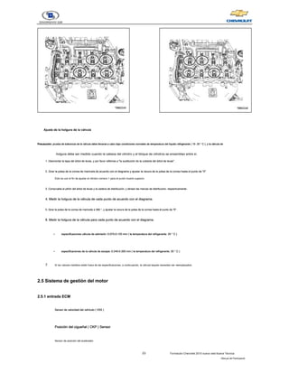23 Formación Chevrolet 2010 nueva vela Nueva Técnica
- Manual del Participante
Ajuste de la holgura de la válvula
Precaución: prueba de tolerancia de la válvula debe llevarse a cabo bajo condiciones normales de temperatura del líquido refrigerante ( 15- 25 ° C ), y la válvula de
Precaución: prueba de tolerancia de la válvula debe llevarse a cabo bajo condiciones normales de temperatura del líquido refrigerante ( 15- 25 ° C ), y la válvula de
Precaución: prueba de tolerancia de la válvula debe llevarse a cabo bajo condiciones normales de temperatura del líquido refrigerante ( 15- 25 ° C ), y la válvula de
Precaución: prueba de tolerancia de la válvula debe llevarse a cabo bajo condiciones normales de temperatura del líquido refrigerante ( 15- 25 ° C ), y la válvula de
Precaución: prueba de tolerancia de la válvula debe llevarse a cabo bajo condiciones normales de temperatura del líquido refrigerante ( 15- 25 ° C ), y la válvula de
Precaución: prueba de tolerancia de la válvula debe llevarse a cabo bajo condiciones normales de temperatura del líquido refrigerante ( 15- 25 ° C ), y la válvula de
holgura debe ser medido cuando la cabeza del cilindro y el bloque de cilindros se ensamblan entre sí.
1. Desmontar la tapa del árbol de levas, y por favor referirse a "la sustitución de la cubierta del árbol de levas".
1. Desmontar la tapa del árbol de levas, y por favor referirse a "la sustitución de la cubierta del árbol de levas".
2. Girar la polea de la correa de manivela de acuerdo con el diagrama y ajustar la ranura de la polea de la correa hasta el punto de "0".
2. Girar la polea de la correa de manivela de acuerdo con el diagrama y ajustar la ranura de la polea de la correa hasta el punto de "0".
Esto es con el fin de ajustar el cilindro número 1 para el punto muerto superior.
3. Compruebe el piñón del árbol de levas y la cadena de distribución, y alinear las marcas de distribución, respectivamente.
3. Compruebe el piñón del árbol de levas y la cadena de distribución, y alinear las marcas de distribución, respectivamente.
4. Medir la holgura de la válvula de cada punto de acuerdo con el diagrama.
4. Medir la holgura de la válvula de cada punto de acuerdo con el diagrama.
5. Girar la polea de la correa de manivela a 360 °, y ajustar la ranura de la polea de la correa hasta el punto de "0".
5. Girar la polea de la correa de manivela a 360 °, y ajustar la ranura de la polea de la correa hasta el punto de "0".
6. Medir la holgura de la válvula para cada punto de acuerdo con el diagrama.
6. Medir la holgura de la válvula para cada punto de acuerdo con el diagrama.
- especificaciones válvula de admisión: 0.075-0.125 mm ( la temperatura del refrigerante: 20 ° C )
especificaciones válvula de admisión: 0.075-0.125 mm ( la temperatura del refrigerante: 20 ° C )
especificaciones válvula de admisión: 0.075-0.125 mm ( la temperatura del refrigerante: 20 ° C )
especificaciones válvula de admisión: 0.075-0.125 mm ( la temperatura del refrigerante: 20 ° C )
- especificaciones de la válvula de escape: 0.245-0.305 mm ( la temperatura del refrigerante: 20 ° C )
especificaciones de la válvula de escape: 0.245-0.305 mm ( la temperatura del refrigerante: 20 ° C )
especificaciones de la válvula de escape: 0.245-0.305 mm ( la temperatura del refrigerante: 20 ° C )
especificaciones de la válvula de escape: 0.245-0.305 mm ( la temperatura del refrigerante: 20 ° C )
7. Si los valores medidos están fuera de las especificaciones, a continuación, la válvula taqués necesitan ser reemplazados.
2.5 Sistema de gestión del motor
2.5 Sistema de gestión del motor
2.5.1 entrada ECM
2.5.1 entrada ECM
Sensor de velocidad del vehículo ( VSS )
Sensor de velocidad del vehículo ( VSS )
Sensor de velocidad del vehículo ( VSS )
Sensor de velocidad del vehículo ( VSS )
Posición del cigueñal ( CKP ) Sensor
Posición del cigueñal ( CKP ) Sensor
Posición del cigueñal ( CKP ) Sensor
Posición del cigueñal ( CKP ) Sensor
Posición del cigueñal ( CKP ) Sensor
Sensor de posición del acelerador
 
