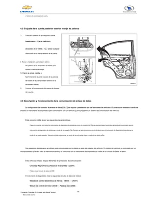 66
Formación Chevrolet 2010 nueva vela Nueva Técnica
- Manual del alumno
el sistema de cerradura de la puerta.
4.3 El ajuste de la puerta posterior exterior manija de palanca
4.3 El ajuste de la puerta posterior exterior manija de palanca
1. Coloque la palanca de la manija de la puerta
trasera externa ( 2 ) en el medio de la
trasera externa ( 2 ) en el medio de la
trasera externa ( 2 ) en el medio de la
trasera externa ( 2 ) en el medio de la
trasera externa ( 2 ) en el medio de la
abrazadera de la hebilla ( 1 ), y aclarar cualquier
abrazadera de la hebilla ( 1 ), y aclarar cualquier
abrazadera de la hebilla ( 1 ), y aclarar cualquier
abrazadera de la hebilla ( 1 ), y aclarar cualquier
abrazadera de la hebilla ( 1 ), y aclarar cualquier
obstrucción en la manija exterior de la puerta.
2. Mueva la manija de la puerta trasera externa
2. Mueva la manija de la puerta trasera externa
hilo palanca en la abrazadera de hebilla para
ajustar la carrera de mango.
3. Cierre la pinza hebilla y
3. Cierre la pinza hebilla y
fijar firmemente la parte roscada de la palanca
de tirador de la puerta trasera exterior en la
abrazadera hebilla.
4. Controlar el funcionamiento del sistema de bloqueo
de la puerta.
4.4 Descripción y funcionamiento de la comunicación de enlace de datos
4.4 Descripción y funcionamiento de la comunicación de enlace de datos
La configuración del conector de enlace de datos ( DLC ) se negocia y establecido por los fabricantes de vehículos. El conector es necesario cuando se
La configuración del conector de enlace de datos ( DLC ) se negocia y establecido por los fabricantes de vehículos. El conector es necesario cuando se
La configuración del conector de enlace de datos ( DLC ) se negocia y establecido por los fabricantes de vehículos. El conector es necesario cuando se
La configuración del conector de enlace de datos ( DLC ) se negocia y establecido por los fabricantes de vehículos. El conector es necesario cuando se
La configuración del conector de enlace de datos ( DLC ) se negocia y establecido por los fabricantes de vehículos. El conector es necesario cuando se
emplea un instrumento de diagnóstico para comunicarse con un vehículo y para programar un sistema de comunicación del vehículo.
Este conector debe tener las siguientes características:
Capaz de conectar con todos los instrumentos de diagnóstico de problemas como un conector de 16 pines siempre deberá suministrar alimentación acumulador para el
instrumento de diagnóstico de problemas a través de su pasador 16a. Siempre se debe proporcionar punto de tierra para el instrumento de diagnóstico de problemas a
través de su cuarto pasador. Siempre se debe proporcionar un punto de tierra de señal limpia a través de su quinto alfiler.
Sus pasadores de descanso se utilizan para comunicarse con los datos en serie del sistema del vehículo. El módulo del vehículo es controlado por un
microprocesador y lleva a cabo la intercomunicación y se comunica con un instrumento de diagnóstico a través de un circuito de datos en serie.
Este vehículo emplea 2 tipos diferentes de protocolos de comunicación:
Universal Asynchronous Receiver Transmitter ( UART )
Universal Asynchronous Receiver Transmitter ( UART )
Universal Asynchronous Receiver Transmitter ( UART )
Universal Asynchronous Receiver Transmitter ( UART )
Palabra clave Circuito de datos de 2000
El instrumento de diagnóstico visita los siguientes circuitos de datos del módulo:
Módulo de control electrónico de frenos ( EBCM ) ( UART )
Módulo de control electrónico de frenos ( EBCM ) ( UART )
Módulo de control electrónico de frenos ( EBCM ) ( UART )
Módulo de control electrónico de frenos ( EBCM ) ( UART )
Módulo de control electrónico de frenos ( EBCM ) ( UART )
Módulo de control electrónico de frenos ( EBCM ) ( UART )
Módulo de control del motor ( ECM ) ( Palabra clave 2000 )
Módulo de control del motor ( ECM ) ( Palabra clave 2000 )
Módulo de control del motor ( ECM ) ( Palabra clave 2000 )
Módulo de control del motor ( ECM ) ( Palabra clave 2000 )
Módulo de control del motor ( ECM ) ( Palabra clave 2000 )
Módulo de control del motor ( ECM ) ( Palabra clave 2000 )
 
