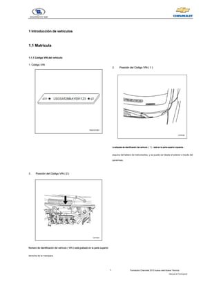 1 Formación Chevrolet 2010 nueva vela Nueva Técnica
- Manual del Participante
1 Introducción de vehículos
1 Introducción de vehículos
1.1 Matricula
1.1 Matricula
1.1.1 Código VIN del vehículo
1.1.1 Código VIN del vehículo
1. Código VIN
1. Código VIN
2. Posición del Código VIN ( 1 )
Posición del Código VIN ( 1 )
Posición del Código VIN ( 1 )
Posición del Código VIN ( 1 )
La etiqueta de identificación del vehículo  ( 1 )   está en la parte superior izquierda 
La etiqueta de identificación del vehículo  ( 1 )   está en la parte superior izquierda 
La etiqueta de identificación del vehículo  ( 1 )   está en la parte superior izquierda 
La etiqueta de identificación del vehículo  ( 1 )   está en la parte superior izquierda 
La etiqueta de identificación del vehículo  ( 1 )   está en la parte superior izquierda 
esquina del tablero de instrumentos, y se puede ver desde el exterior a través del
parabrisas.     
3. Posición del Código VIN ( 2 )
Posición del Código VIN ( 2 )
Posición del Código VIN ( 2 )
Posición del Código VIN ( 2 )
Número de identificación del vehículo ( VIN ) está grabado en la parte superior
Número de identificación del vehículo ( VIN ) está grabado en la parte superior
Número de identificación del vehículo ( VIN ) está grabado en la parte superior
Número de identificación del vehículo ( VIN ) está grabado en la parte superior
Número de identificación del vehículo ( VIN ) está grabado en la parte superior
derecha de la mampara.
 