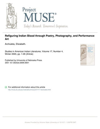 Refiguring Indian Blood through Poetry, Photography, and Performance
Art
Archuleta, Elizabeth.


Studies in American Indian Literatures, Volume 17, Number 4,
Winter 2005, pp. 1-26 (Article)

Published by University of Nebraska Press
DOI: 10.1353/ail.2006.0001




   For additional information about this article
   http://muse.jhu.edu/journals/ail/summary/v017/17.4archuleta.html




                           Access Provided by Arizona State University at 12/14/11 5:06PM GMT
 