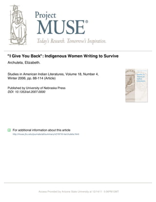 "I Give You Back": Indigenous Women Writing to Survive
Archuleta, Elizabeth.


Studies in American Indian Literatures, Volume 18, Number 4,
Winter 2006, pp. 88-114 (Article)

Published by University of Nebraska Press
DOI: 10.1353/ail.2007.0000




   For additional information about this article
   http://muse.jhu.edu/journals/ail/summary/v018/18.4archuleta.html




                           Access Provided by Arizona State University at 12/14/11 5:06PM GMT
 