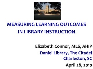 MEASURING LEARNING OUTCOMES
   IN LIBRARY INSTRUCTION

         Elizabeth Connor, MLS, AHIP
            Daniel Library, The Citadel
                        Charleston, SC
                         April 28, 2010
 