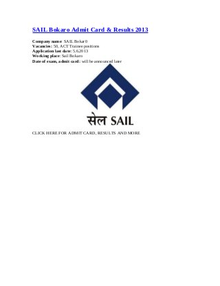SAIL Bokaro Admit Card & Results 2013
Company name: SAIL Bokar0
Vacancies: 50, ACT Trainee positions
Application last date: 5.6.2013
Working place: Sail Bokaro
Date of exam, admit card: will be announced later
CLICK HERE FOR ADMIT CARD, RESULTS AND MORE
 