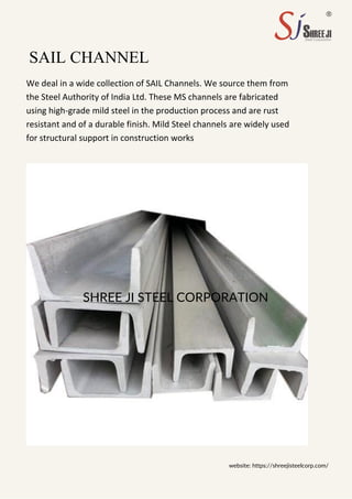 SHREE JI STEEL CORPORATION
SAIL CHANNEL
We deal in a wide collection of SAIL Channels. We source them from
the Steel Authority of India Ltd. These MS channels are fabricated
using high-grade mild steel in the production process and are rust
resistant and of a durable finish. Mild Steel channels are widely used
for structural support in construction works
website: https://shreejisteelcorp.com/
 