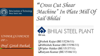 “Cross Cut Shear
Machine” In Plate Mill Of
Sail Bhilai
UNDER GUIDENCE
OF :-
Prof. Girish Pathak
Ashok Kujur (BE/15236/11)
Abhishek Kumar (BE/15196/11)
Viplav Halder (BE/15137/11)
Satyam Kumar (BE/15166/11)
 