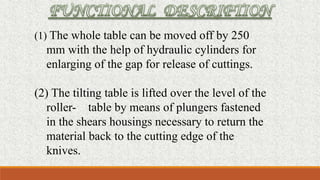 (1) The whole table can be moved off by 250
mm with the help of hydraulic cylinders for
enlarging of the gap for release of cuttings.
(2) The tilting table is lifted over the level of the
roller- table by means of plungers fastened
in the shears housings necessary to return the
material back to the cutting edge of the
knives.
 