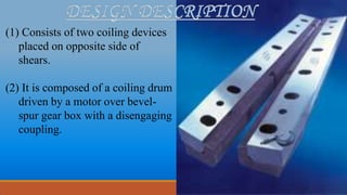 (1) Consists of two coiling devices
placed on opposite side of
shears.
(2) It is composed of a coiling drum
driven by a motor over bevel-
spur gear box with a disengaging
coupling.
 