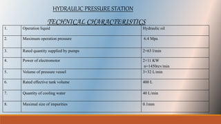 HYDRAULIC PRESSURE STATION
1. Operation liquid Hydraulic oil
2. Maximum operation pressure 6.4 Mpa
3. Rated quantity supplied by pumps 2×63 l/min
4. Power of electromotor 2×11 KW
n=1450rev/min
5. Volume of pressure vessel 3×32 L/min
6. Rated effective tank volume 400 L
7. Quantity of cooling water 40 L/min
8. Maximal size of impurities 0.1mm
TECHNICAL CHARACTERISTICS
 