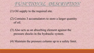 (1) Oil supply to the required site.
(2) Contains 3 accumulators to store a larger quantity
of oil.
(3) Also acts as an absorbing element against the
pressure shocks in the hydraulic system.
(4) Maintain the pressure column up to a safety limit.
 