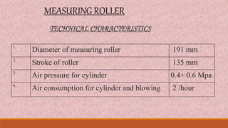 MEASURING ROLLER
1.
Diameter of measuring roller 191 mm
2.
Stroke of roller 135 mm
3.
Air pressure for cylinder 0.4+ 0.6 Mpa
4.
Air consumption for cylinder and blowing 2 /hour
TECHNICAL CHARACTERISTICS
 