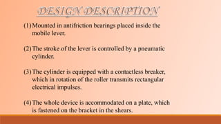 (1)Mounted in antifriction bearings placed inside the
mobile lever.
(2)The stroke of the lever is controlled by a pneumatic
cylinder.
(3)The cylinder is equipped with a contactless breaker,
which in rotation of the roller transmits rectangular
electrical impulses.
(4)The whole device is accommodated on a plate, which
is fastened on the bracket in the shears.
 